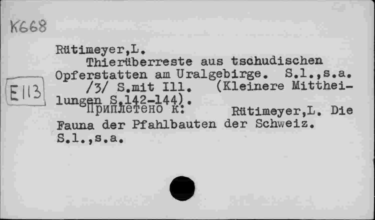 ﻿Ké.68

Rütimeyer,L.
Thierüberreste aus tschudischen Opferstatten am Uralgeb!rge. S.l.,s.a.
/3/ S.mit Ill. (Kleinere Mitthei-1unggniiSj.l|2-144),. Rütimeyer,L. Die Fauna der Pfahlbauten der Schweiz. S.l.,s.a.